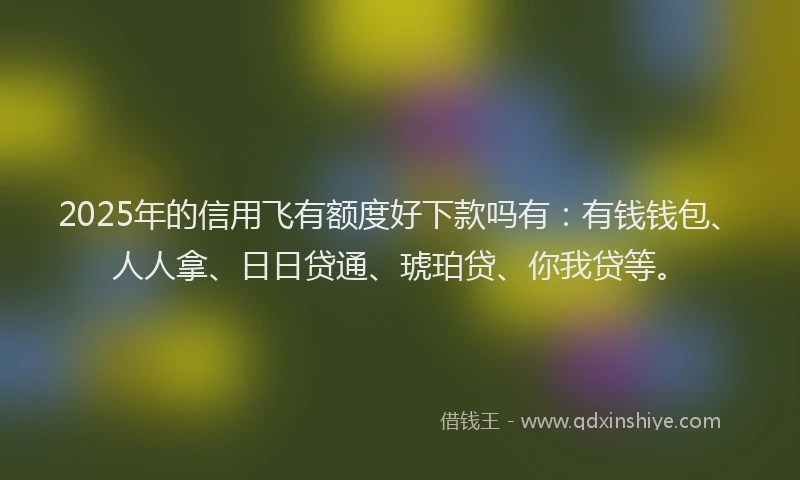 2025年的信用飞有额度好下款吗有：有钱钱包、人人拿、日日贷通、琥珀贷、你我贷等。