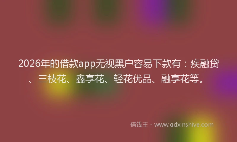 2026年的借款app无视黑户容易下款有：疾融贷、三枝花、鑫享花、轻花优品、融享花等。