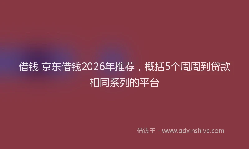 借钱 京东借钱2026年推荐，概括5个周周到贷款相同系列的平台