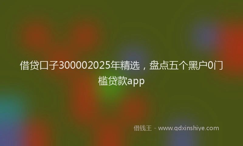 借贷口子300002025年精选，盘点五个黑户0门槛贷款app
