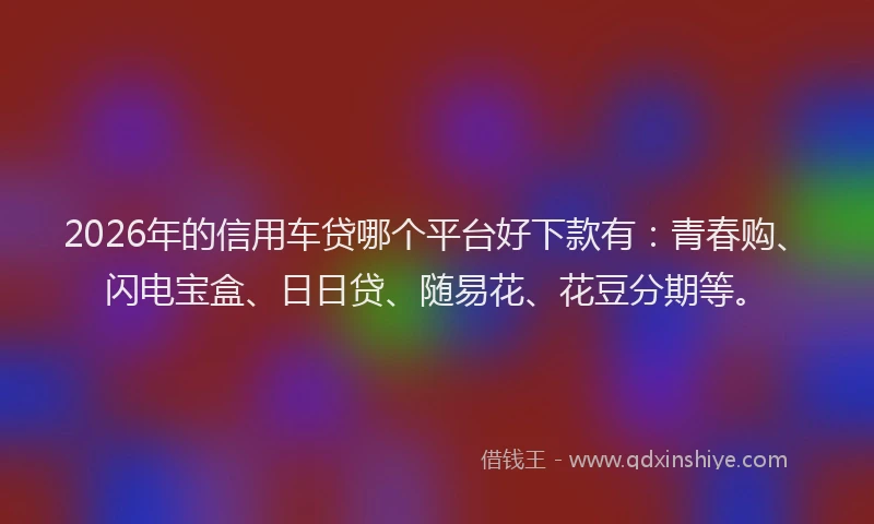 2026年的信用车贷哪个平台好下款有：青春购、闪电宝盒、日日贷、随易花、花豆分期等。
