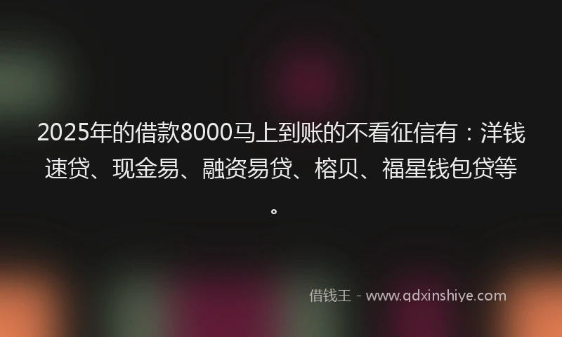 2025年的借款8000马上到账的不看征信有：洋钱速贷、现金易、融资易贷、榕贝、福星钱包贷等。