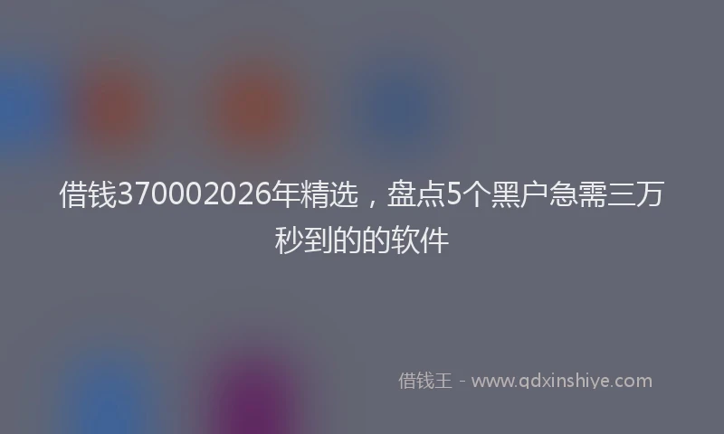 借钱370002026年精选，盘点5个黑户急需三万秒到的的软件