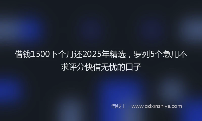 借钱1500下个月还2025年精选，罗列5个急用不求评分快借无忧的口子