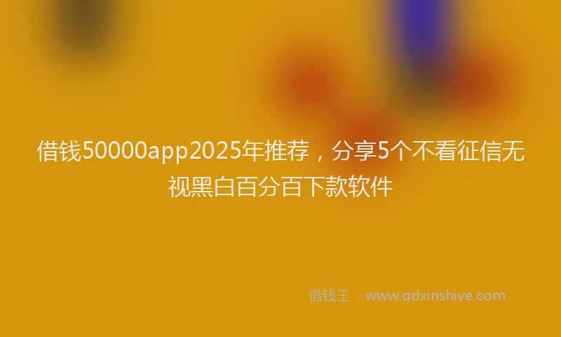 借钱50000app2025年推荐，分享5个不看征信无视黑白百分百下款软件