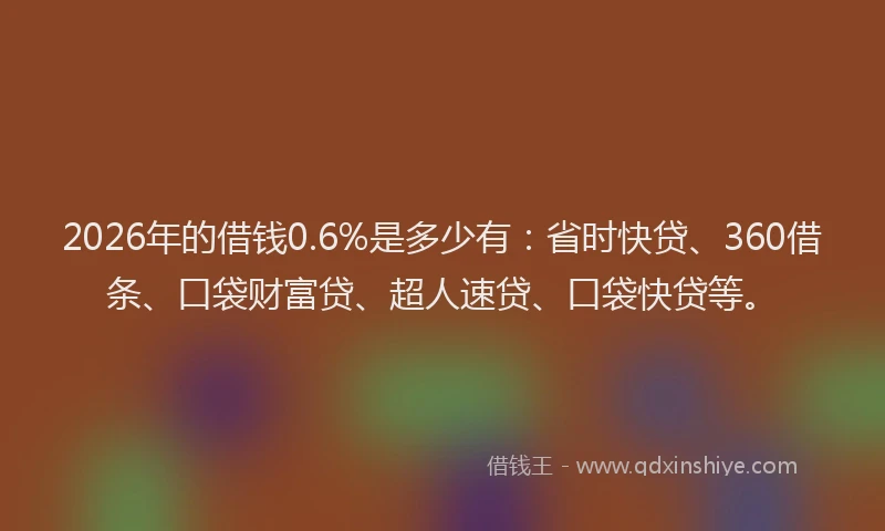 2026年的借钱0.6%是多少有：省时快贷、360借条、口袋财富贷、超人速贷、口袋快贷等。