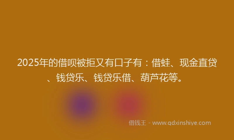 2025年的借呗被拒又有口子有：借蛙、现金直贷、钱贷乐、钱贷乐借、葫芦花等。