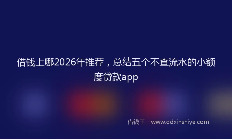 借钱上哪2026年推荐,总结五个不查流水的小额度贷款app