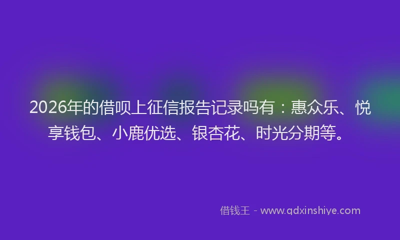 2026年的借呗上征信报告记录吗有：惠众乐、悦享钱包、小鹿优选、银杏花、时光分期等。