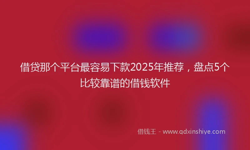 借贷那个平台最容易下款2025年推荐，盘点5个比较靠谱的借钱软件