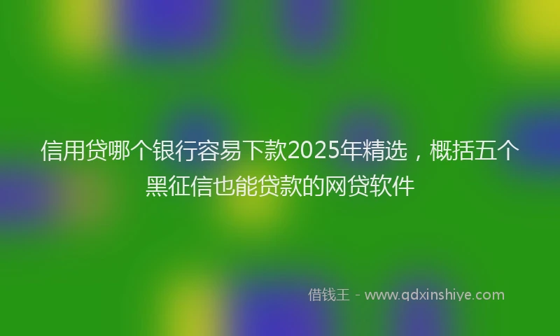 信用贷哪个银行容易下款2025年精选，概括五个黑征信也能贷款的网贷软件