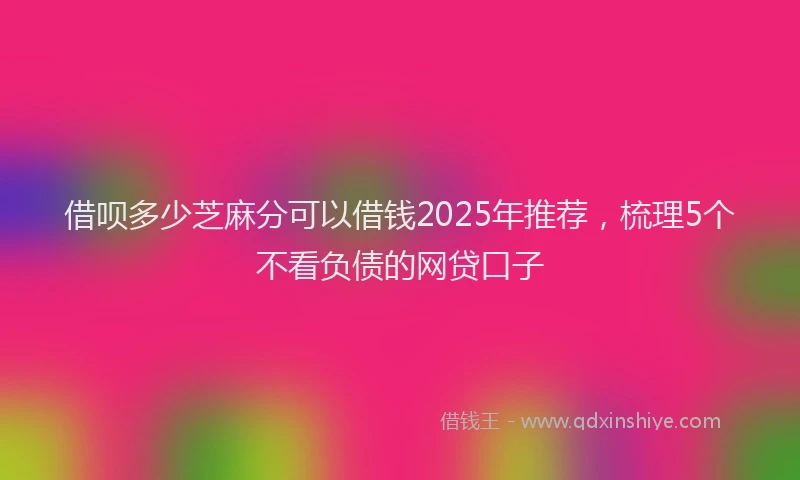 借呗多少芝麻分可以借钱2025年推荐，梳理5个不看负债的网贷口子