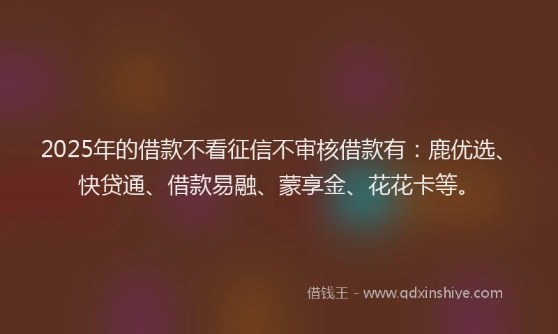2025年的借款不看征信不审核借款有：鹿优选、快贷通、借款易融、蒙享金、花花卡等。