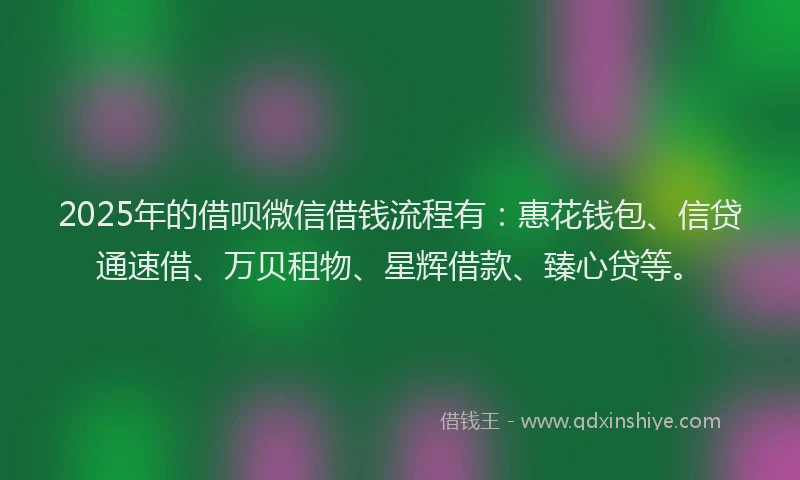 2025年的借呗微信借钱流程有:惠花钱包、信贷通速借、万贝租物、星辉借款、臻心贷等。