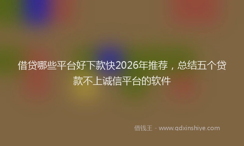 借贷哪些平台好下款快2026年推荐,总结五个贷款不上诚信平台的软件