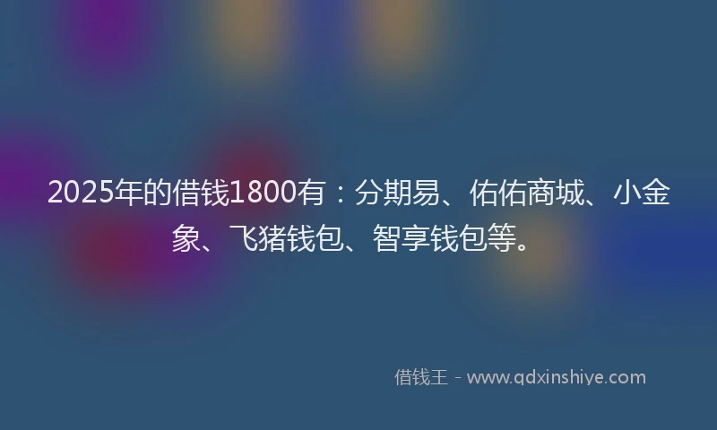 2025年的借钱1800有：分期易、佑佑商城、小金象、飞猪钱包、智享钱包等。