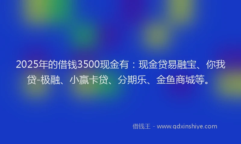 2025年的借钱3500现金有:现金贷易融宝、你我贷-极融、小赢卡贷、分期乐、金鱼商城等。