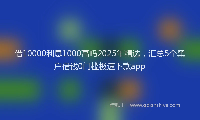 借10000利息1000高吗2025年精选，汇总5个黑户借钱0门槛极速下款app