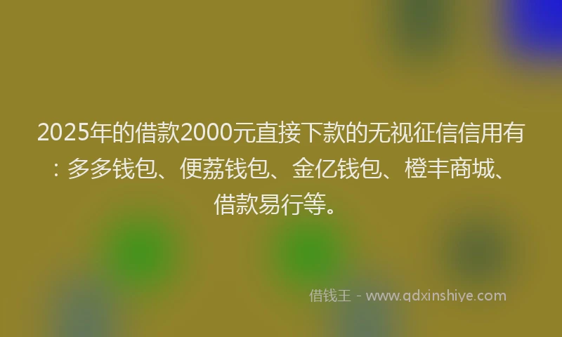 2025年的借款2000元直接下款的无视征信信用有：多多钱包、便荔钱包、金亿钱包、橙丰商城、借款易行等。