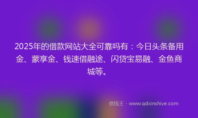 2025年的借款网站大全可靠吗有：今日头条备用金、蒙享金、钱速借融途、闪贷宝易融、金鱼商城等。