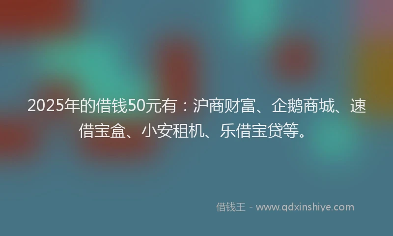 2025年的借钱50元有：沪商财富、企鹅商城、速借宝盒、小安租机、乐借宝贷等。