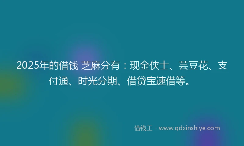 2025年的借钱 芝麻分有：现金侠士、芸豆花、支付通、时光分期、借贷宝速借等。