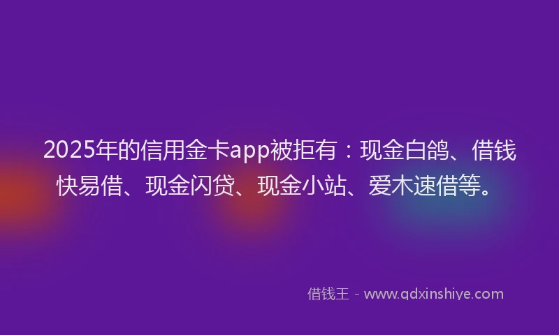 2025年的信用金卡app被拒有：现金白鸽、借钱快易借、现金闪贷、现金小站、爱木速借等。