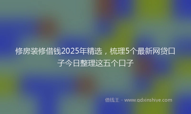 修房装修借钱2025年精选，梳理5个最新网贷口子今日整理这五个口子