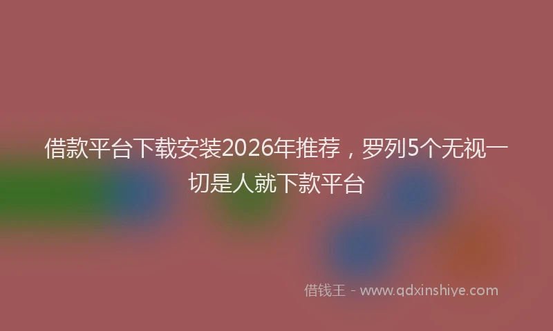 借款平台下载安装2026年推荐，罗列5个无视一切是人就下款平台