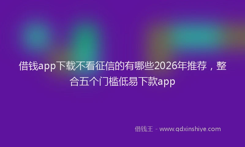 借钱app下载不看征信的有哪些2026年推荐，整合五个门槛低易下款app