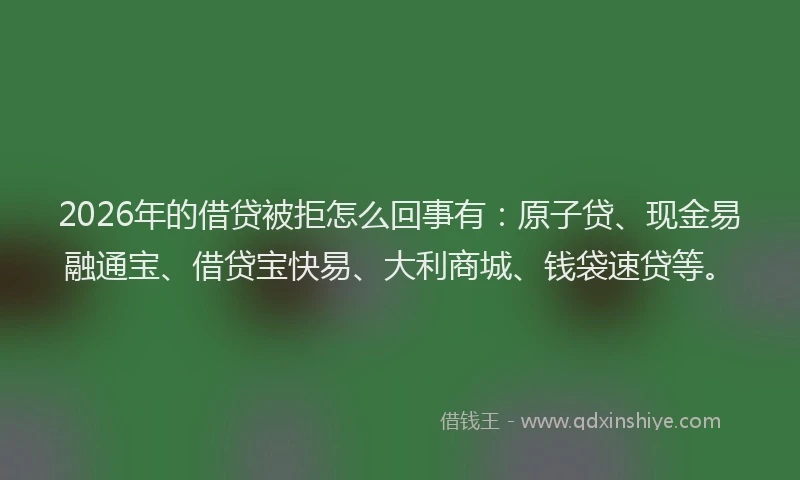 2026年的借贷被拒怎么回事有：原子贷、现金易融通宝、借贷宝快易、大利商城、钱袋速贷等。