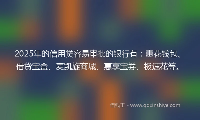 2025年的信用贷容易审批的银行有:惠花钱包、借贷宝盒、麦凯旋商城、惠享宝券、极速花等。