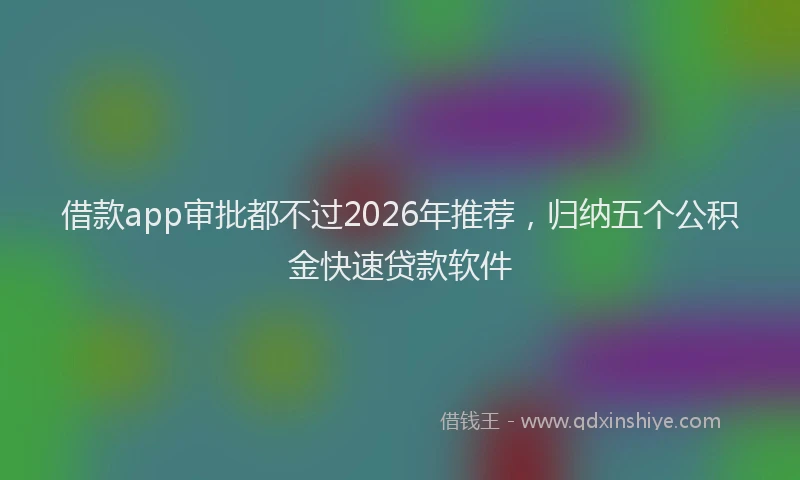 借款app审批都不过2026年推荐，归纳五个公积金快速贷款软件