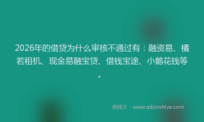 2026年的借贷为什么审核不通过有：融资易、橘若租机、现金易融宝贷、借钱宝途、小鹅花钱等。