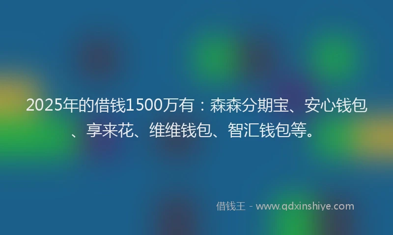 2025年的借钱1500万有:森森分期宝、安心钱包、享来花、维维钱包、智汇钱包等。