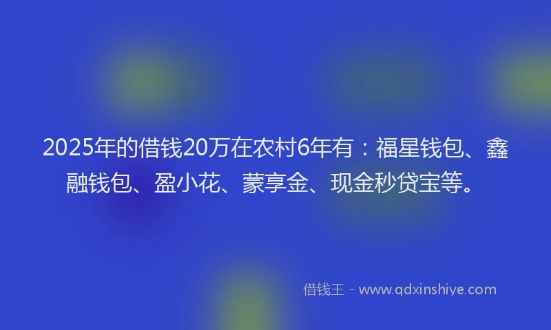 2025年的借钱20万在农村6年有：福星钱包、鑫融钱包、盈小花、蒙享金、现金秒贷宝等。