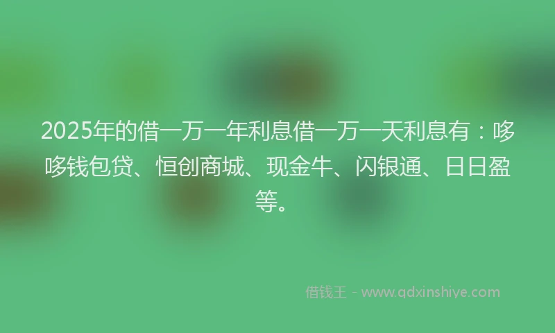 2025年的借一万一年利息借一万一天利息有：哆哆钱包贷、恒创商城、现金牛、闪银通、日日盈等。