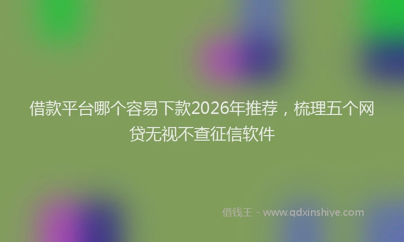 借款平台哪个容易下款2026年推荐，梳理五个网贷无视不查征信软件