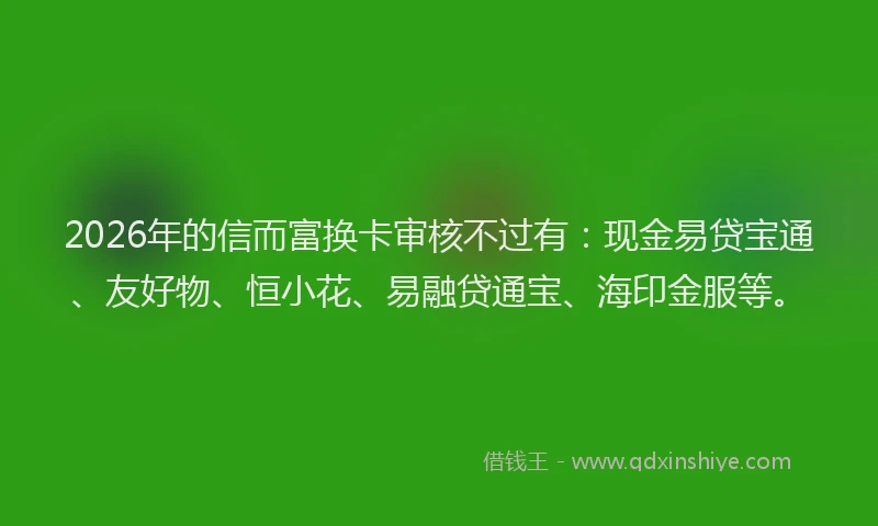 2026年的信而富换卡审核不过有：现金易贷宝通、友好物、恒小花、易融贷通宝、海印金服等。