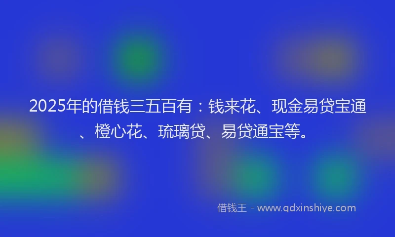 2025年的借钱三五百有：钱来花、现金易贷宝通、橙心花、琉璃贷、易贷通宝等。