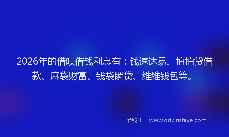 2026年的借呗借钱利息有：钱速达易、拍拍贷借款、麻袋财富、钱袋瞬贷、维维钱包等。