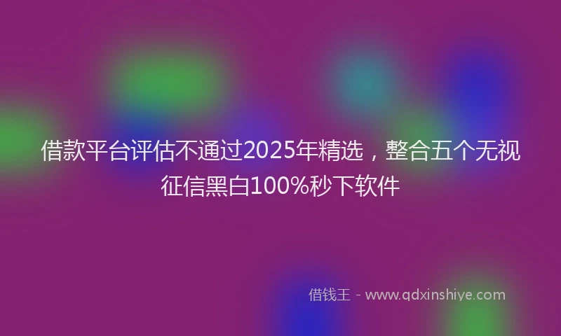 借款平台评估不通过2025年精选，整合五个无视征信黑白100%秒下软件