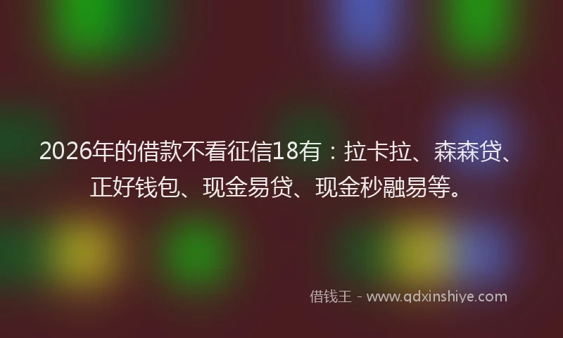 2026年的借款不看征信18有：拉卡拉、森森贷、正好钱包、现金易贷、现金秒融易等。