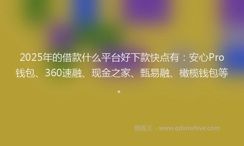 2025年的借款什么平台好下款快点有：安心Pro钱包、360速融、现金之家、甄易融、橄榄钱包等。