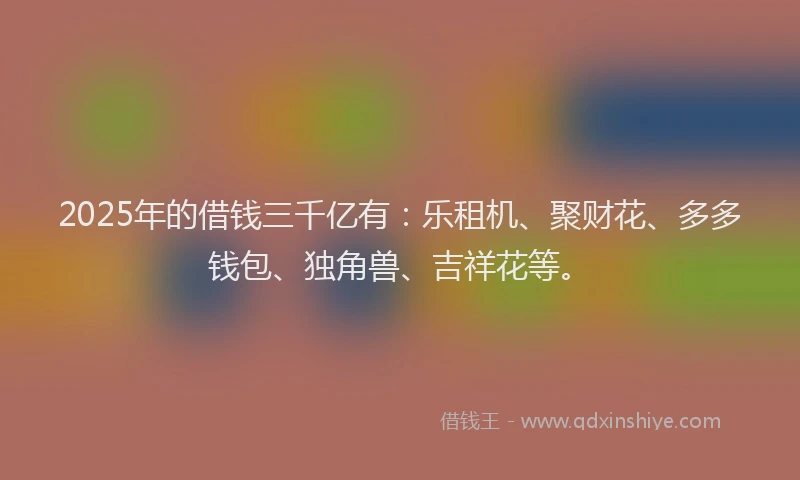 2025年的借钱三千亿有：乐租机、聚财花、多多钱包、独角兽、吉祥花等。