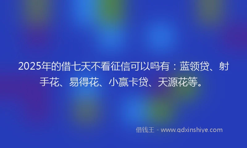2025年的借七天不看征信可以吗有：蓝领贷、射手花、易得花、小赢卡贷、天源花等。