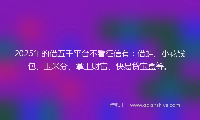 2025年的借五千平台不看征信有：借蛙、小花钱包、玉米分、掌上财富、快易贷宝盒等。