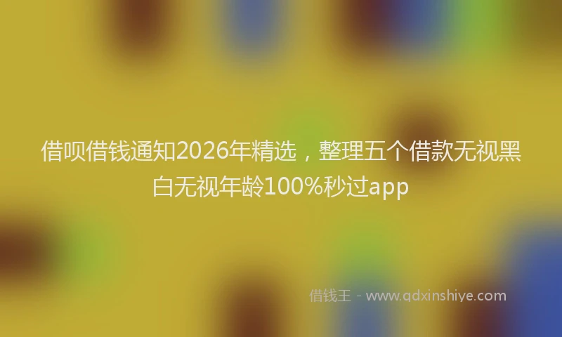 借呗借钱通知2026年精选，整理五个借款无视黑白无视年龄100%秒过app