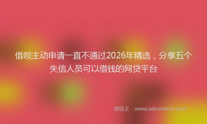 借呗主动申请一直不通过2026年精选，分享五个失信人员可以借钱的网贷平台
