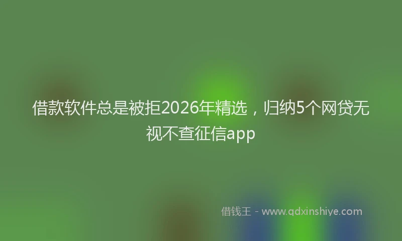 借款软件总是被拒2026年精选,归纳5个网贷无视不查征信app